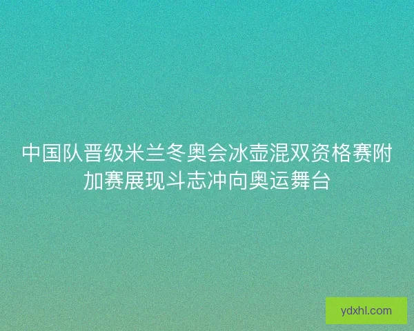中国队晋级米兰冬奥会冰壶混双资格赛附加赛展现斗志冲向奥运舞台