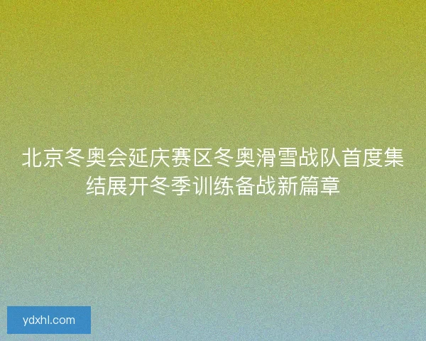 北京冬奥会延庆赛区冬奥滑雪战队首度集结展开冬季训练备战新篇章