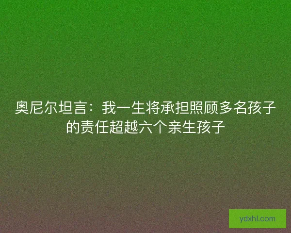 奥尼尔坦言：我一生将承担照顾多名孩子的责任超越六个亲生孩子