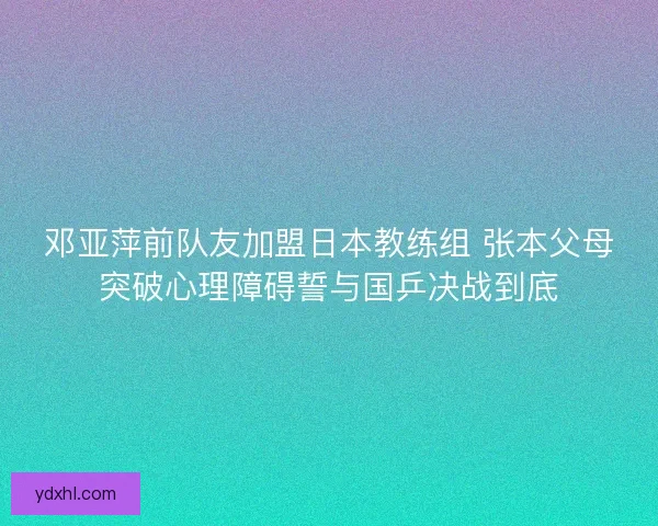 邓亚萍前队友加盟日本教练组 张本父母突破心理障碍誓与国乒决战到底