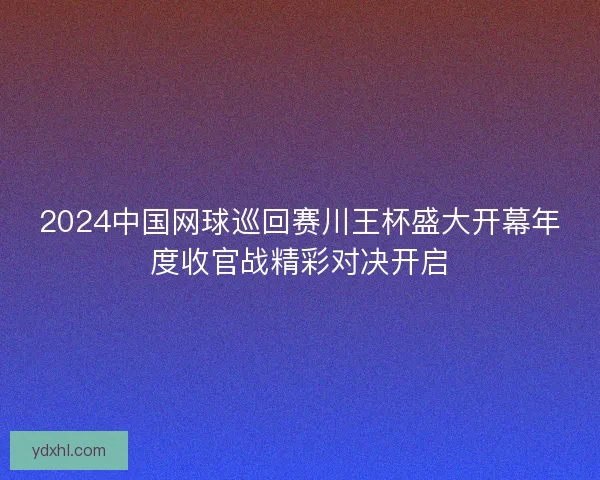 2024中国网球巡回赛川王杯盛大开幕年度收官战精彩对决开启